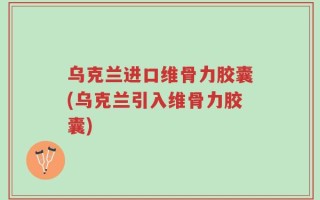 乌克兰进口维骨力胶囊(乌克兰引入维骨力胶囊)