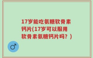 17岁能吃氨糖软骨素钙片(17岁可以服用软骨素氨糖钙片吗？)