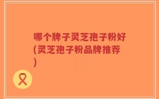 哪个牌子灵芝孢子粉好(灵芝孢子粉品牌推荐)