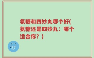 氨糖和四妙丸哪个好(氨糖还是四妙丸：哪个适合你？)