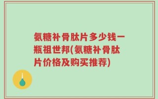 氨糖补骨肽片多少钱一瓶祖世邦(氨糖补骨肽片价格及购买推荐)