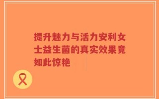 提升魅力与活力安利女士益生菌的真实效果竟如此惊艳