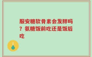 服安糖软骨素会发胖吗？氨糖饭前吃还是饭后吃