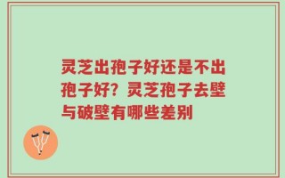 灵芝出孢子好还是不出孢子好？灵芝孢子去壁与破壁有哪些差别