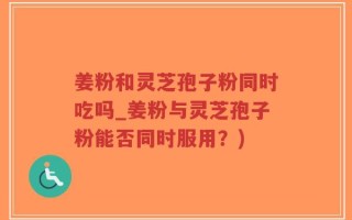 姜粉和灵芝孢子粉同时吃吗_姜粉与灵芝孢子粉能否同时服用？)