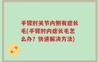 手臂肘关节内侧有痣长毛(手臂肘内痣长毛怎么办？快速解决方法)