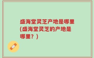 盛海堂灵芝产地是哪里(盛海堂灵芝的产地是哪里？)