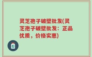 灵芝孢子破壁批发(灵芝孢子破壁批发：正品优质，价格实惠)