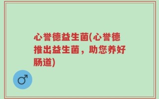 心誉德益生菌(心誉德推出益生菌，助您养好肠道)