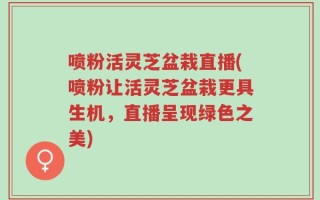 喷粉活灵芝盆栽直播(喷粉让活灵芝盆栽更具生机，直播呈现绿色之美)