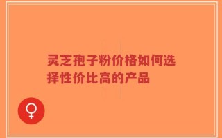 灵芝孢子粉价格如何选择性价比高的产品
