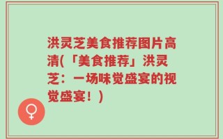 洪灵芝美食推荐图片高清(「美食推荐」洪灵芝：一场味觉盛宴的视觉盛宴！)