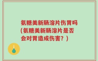 氨糖美新肠溶片伤胃吗(氨糖美新肠溶片是否会对胃造成伤害？)