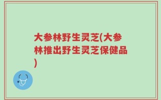 大参林野生灵芝(大参林推出野生灵芝保健品)