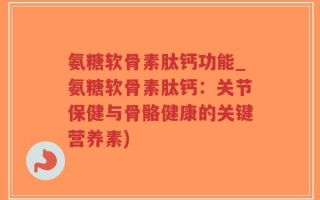 氨糖软骨素肽钙功能_氨糖软骨素肽钙：关节保健与骨骼健康的关键营养素)