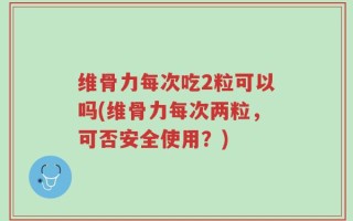 维骨力每次吃2粒可以吗(维骨力每次两粒，可否安全使用？)