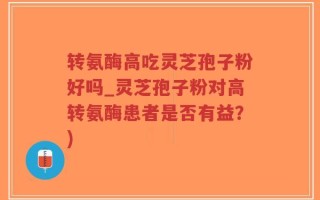 转氨酶高吃灵芝孢子粉好吗_灵芝孢子粉对高转氨酶患者是否有益？)