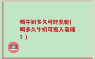 喝牛奶多久可吃氨糖(喝多久牛奶可摄入氨糖？)