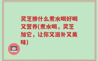 灵芝掺什么煮水喝好喝又营养(煮水喝，灵芝加它，让你又滋补又美味)
