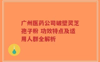 广州医药公司破壁灵芝孢子粉 功效特点及适用人群全解析