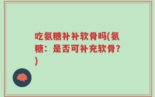 吃氨糖补补软骨吗(氨糖：是否可补充软骨？)