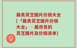 最贵灵芝图片价格大全(「最贵灵芝图片价格大全」 - 最昂贵的灵芝图片及价格清单)