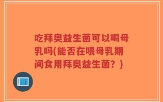 吃拜奥益生菌可以喝母乳吗(能否在喂母乳期间食用拜奥益生菌？)
