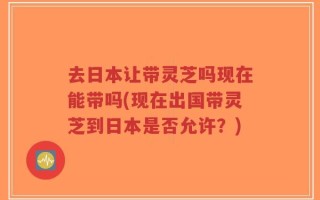 去日本让带灵芝吗现在能带吗(现在出国带灵芝到日本是否允许？)