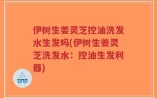伊树生姜灵芝控油洗发水生发吗(伊树生姜灵芝洗发水：控油生发利器)