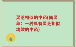 灵芝相似的中药(仙灵草：一种具有灵芝相似功效的中药)
