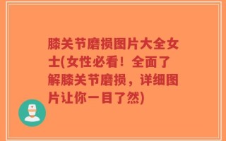 膝关节磨损图片大全女士(女性必看！全面了解膝关节磨损，详细图片让你一目了然)