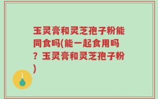玉灵膏和灵芝孢子粉能同食吗(能一起食用吗？玉灵膏和灵芝孢子粉)