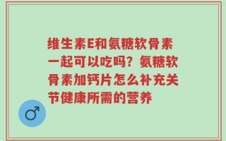 维生素E和氨糖软骨素一起可以吃吗？氨糖软骨素加钙片怎么补充关节健康所需的营养