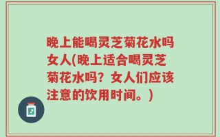 晚上能喝灵芝菊花水吗女人(晚上适合喝灵芝菊花水吗？女人们应该注意的饮用时间。)