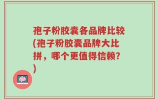 孢子粉胶囊各品牌比较(孢子粉胶囊品牌大比拼，哪个更值得信赖？)