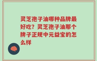灵芝孢子油哪种品牌最好吃？灵芝孢子油那个牌子正规中元益宝的怎么样