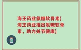 海王药业氨糖软骨素(海王药业推出氨糖软骨素，助力关节健康)