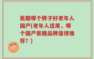 氨糖哪个牌子好老年人国产(老年人适用，哪个国产氨糖品牌值得推荐？)