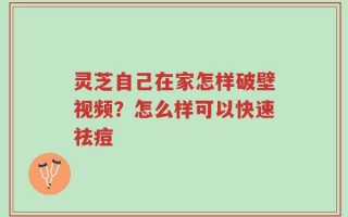 灵芝自己在家怎样破壁视频？怎么样可以快速祛痘
