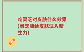 吃灵芝对皮肤什么效果(灵芝能给皮肤注入新生力)