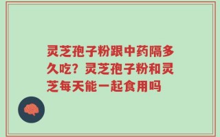 灵芝孢子粉跟中药隔多久吃？灵芝孢子粉和灵芝每天能一起食用吗