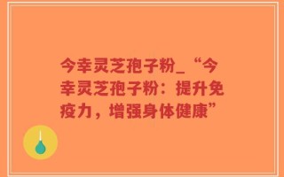 今幸灵芝孢子粉_“今幸灵芝孢子粉：提升免疫力，增强身体健康”