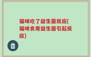 猫咪吃了益生菌反应(猫咪食用益生菌引起反应)