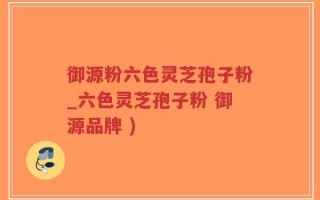 御源粉六色灵芝孢子粉_六色灵芝孢子粉 御源品牌 )