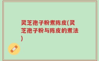 灵芝孢子粉煮陈皮(灵芝孢子粉与陈皮的煮法)