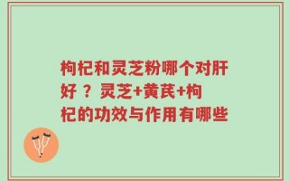 枸杞和灵芝粉哪个对肝好 ？灵芝+黄芪+枸杞的功效与作用有哪些
