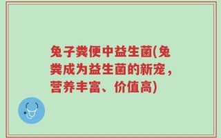 兔子粪便中益生菌(兔粪成为益生菌的新宠，营养丰富、价值高)
