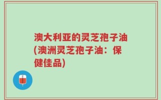 澳大利亚的灵芝孢子油(澳洲灵芝孢子油：保健佳品)