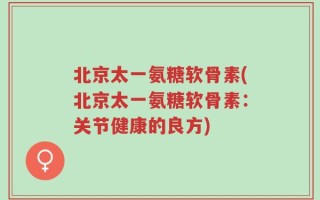 北京太一氨糖软骨素(北京太一氨糖软骨素：关节健康的良方)