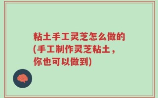 粘土手工灵芝怎么做的(手工制作灵芝粘土，你也可以做到)